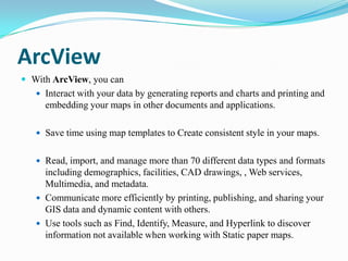 ArcView
 With ArcView, you can
    Interact with your data by generating reports and charts and printing and
     embedding your maps in other documents and applications.

    Save time using map templates to Create consistent style in your maps.


    Read, import, and manage more than 70 different data types and formats
     including demographics, facilities, CAD drawings, , Web services,
     Multimedia, and metadata.
    Communicate more efficiently by printing, publishing, and sharing your
     GIS data and dynamic content with others.
    Use tools such as Find, Identify, Measure, and Hyperlink to discover
     information not available when working with Static paper maps.
 