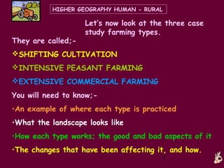 HIGHER GEOGRAPHY HUMAN - RURAL

                    Let’s now look at the three case
                    study farming types.
They are called;-
SHIFTING CULTIVATION
INTENSIVE PEASANT FARMING
EXTENSIVE COMMERCIAL FARMING
You will need to know;-
•An example of where each type is practiced
•What the landscape looks like
•How each type works; the good and bad aspects of it
•The changes that have been affecting it, and how.
                                           1
 