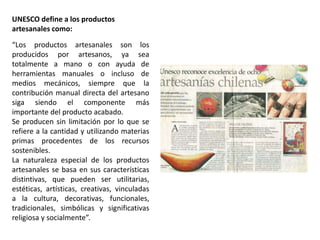 UNESCO define a los productos
artesanales como:
“Los productos artesanales son los
producidos por artesanos, ya sea
totalmente a mano o con ayuda de
herramientas manuales o incluso de
medios mecánicos, siempre que la
contribución manual directa del artesano
siga siendo el componente más
importante del producto acabado.
Se producen sin limitación por lo que se
refiere a la cantidad y utilizando materias
primas procedentes de los recursos
sostenibles.
La naturaleza especial de los productos
artesanales se basa en sus características
distintivas, que pueden ser utilitarias,
estéticas, artísticas, creativas, vinculadas
a la cultura, decorativas, funcionales,
tradicionales, simbólicas y significativas
religiosa y socialmente”.
 