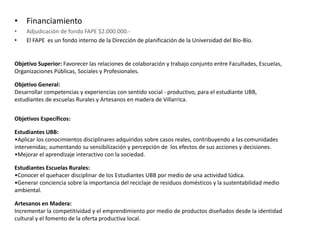 • Financiamiento
• Adjudicación de fondo FAPE $2.000.000.-
• El FAPE es un fondo interno de la Dirección de planificación de la Universidad del Bío-Bío.
Objetivo Superior: Favorecer las relaciones de colaboración y trabajo conjunto entre Facultades, Escuelas,
Organizaciones Públicas, Sociales y Profesionales.
Objetivo General:
Desarrollar competencias y experiencias con sentido social - productivo, para el estudiante UBB,
estudiantes de escuelas Rurales y Artesanos en madera de Villarrica.
Objetivos Específicos:
Estudiantes UBB:
•Aplicar los conocimientos disciplinares adquiridos sobre casos reales, contribuyendo a las comunidades
intervenidas; aumentando su sensibilización y percepción de los efectos de sus acciones y decisiones.
•Mejorar el aprendizaje interactivo con la sociedad.
Estudiantes Escuelas Rurales:
•Conocer el quehacer disciplinar de los Estudiantes UBB por medio de una actividad lúdica.
•Generar conciencia sobre la importancia del reciclaje de residuos domésticos y la sustentabilidad medio
ambiental.
Artesanos en Madera:
Incrementar la competitividad y el emprendimiento por medio de productos diseñados desde la identidad
cultural y el fomento de la oferta productiva local.
 