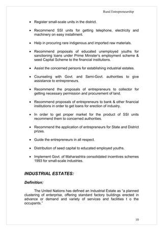 Rural Entrepreneurship


   • Register small-scale units in the district.

   • Recommend SSI units for getting telephone, electricity and
     machinery on easy installment.

   • Help in procuring rare indigenous and imported raw materials.

   • Recommend proposals of educated unemployed youths for
     sanctioning loans under Prime Minister’s employment scheme &
     seed Capital Scheme to the financial institutions.

   • Assist the concerned persons for establishing industrial estates.

   • Counseling with Govt. and Semi-Govt. authorities to give
     assistance to entrepreneurs.

   • Recommend the proposals of entrepreneurs to collector for
     getting necessary permission and procurement of land.

   • Recommend proposals of entrepreneurs to bank & other financial
     institutions in order to get loans for erection of industry.

   • In order to get proper market for the product of SSI units
     recommend them to concerned authorities.

   • Recommend the application of entrepreneurs for State and District
     prizes.

   • Guide the entrepreneurs in all respect.

   • Distribution of seed capital to educated employed youths.

   • Implement Govt. of Maharashtra consolidated incentives schemes
     1993 for small-scale industries.


INDUSTRIAL ESTATES:
Definition:

      The United Nations has defined an Industrial Estate as “a planned
clustering of enterprise, offering standard factory buildings erected in
advance or demand and variety of services and facilities t o the
occupants.”



                                                                            10
 