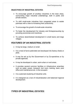 Rural Entrepreneurship


OBJECTIVES OF INDUSTRIAL ESTATES:

  • To encourage growth of ancillary industries in the town ships,
    surrounding major industrial undertakings, both in public and
    private sectors.

  • To shift small-scale industries from congested areas to estate
    premises with a view to increasing their productivity.

  • To encourage the growth of small-scale industries

  • To foster the development for industry and Entrepreneurship by
    providing economies and incentives.

  • To achieve decentralized development in small towns and large
    villages.

FEATURES OF AN INDUSTRIAL ESTATE:
  • It may be large, medium or small.

  • It is a tract of land subdivided and developed into factory sheds or
    plots.

  • It may be set up by the Government or by Co-operatives or by
    private agencies.

  • It may be developed in urban, semi-urban or rural areas.

  • It provides several common facilities or infrastructure amenities
    such as water, power, transport, tool room, training, bank, post
    office and maintenance etc. is the occupant.

  • It is a planned clustering of industrial units.

  • It is designed as a tool of industrialization and balanced regional
    development.




TYPES OF INDUSTRIAL ESTATES:



                                                                               11
 