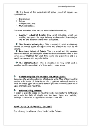 Rural Entrepreneurship


   On the basis of the organizational setup, industrial estates are
classified into

   1.   Government
   2.   Private
   3.   Co-operative, and
   4.   Municipal estates.

There are a number other various industrial estates such as:

   •    Ancillary Industrial Estate: Only small industrial, which are
        ancillary to a particular large industry are house in this estate just
        like the one attached to the HMT, Bangalore.

       The Service Industry-bay: This is usually located in shopping
centers to provide space for repair shop and enterprises such as job
printing.
       Functional Industrial Estate: This is a small and fully services
unit which serves as a reception center for displaced small firms. It also
serves as a “Plot-Cell” for small firms going into production and is a
base for expansion into larger factories.

      The Workshop-bay: This is designed for very small and is
usually meant for an artisan who does mainly repair works.




       General Purpose or Composite Industrial Estates:
It consists of a variety and range of industrial units. Most of the industrial
estates in India are of those types. Such types of industrial estates in
India are these types of industrial estates provide accommodation to all
types of small-scale industries.

       Flatted Factory Estates:
In order to provide space to industrial units manufacturing lightweight
goods with the help of simple machine tools, there are multistory
buildings constructed in big cities to accommodate SSI.



ADVATAGES OF INDUSTRIAL ESTATES:

The following benefits are offered by Industrial Estates:




                                                                               12
 
