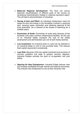 Rural Entrepreneurship


•   Balanced Regional Development: The Govt can ensure
    balanced industrialization of different parts of the country by
    developing Industrialization Estates in relatively backward region.
    This will lead to decentralization of industries.

•   Saving of time and Effort: An individual entrepreneur need not
    waste his time and energy in the formalities involved in acquiring
    land, securing power connection and obtaining approval of the
    local authorities. He is relieved of the trouble of searching for a
    suitable space.

•   Economies of Scale: Economies of scale arise because all the
    industrial units enjoy common infrastructural facilities. As the size
    of an industrial estate increases the cost of the estate
    development and administration per unit of each facility declines.

•   Low Investment: An Industrial shed or a plot can be obtained in
    an industrial estate on rent or hire purchase basis. This reduces
    fixed capital requirement considerably.

•   Less Risk: Because of the low capital investment and provision of
    common problems and seek to achieve common objective.
    Industrial Estates promote the spirit of co-operation and joint
    efforts.


•   Opening for New Entrepreneur: Industrial Estate reduces risks
    and increase profitability through internal and external economies.
    This induces new entrepreneur to set up their industrial units.




                                                                          13
 