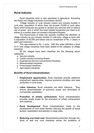Rural Entrepreneurship


Rural Industry:

       Rural industries more or less specialize in agriculture. According
the Khadi and Village Industries Commission (KVIC):
       “Village Industry or rural industry means any industry located in
rural area, population of which does not exceed 10,000 or such other
figure which produces any goods or renders any services with or without
use of power and in which the fixed Capital Investment per head of an
artisan or a worker does not exceed a thousand Rupees.
       The Government of India has recently modified the definition of
village industry as any industry located in rural area; village or town with
a population of 20,000 and below and an investment of Rs. 3 corers in
plant and machinery.
       This was lowered to Rs. 1 crore. With this wider definition a toral
of 41 new village industries have been added to the category of village
industries.
       All the villages have been classified into the following seven
categories:
    a. Service industry
    b. Textile industry (including Khadi).
    c. Engineering and non-conventional industries.
    d. Mineral-based industries.
    e. Fores-based industries.
    f. Agro-based industries.

Benefits of Rural Industrialization:

   1. Employment opportunities: Rural industries provide additional
      employment opportunities, improve economic condition and raise
      production in rural areas.

   2. Labor Intensive: Rural industries are labor intensive.  They
      ensure decentralization of economic power and elimination of
      monopolistic exploitation.

   3. Promotion of artistic achievement: Rural industrialization
      provides ample scope for the promotion of artistic achievement
      and creativity.

   4. Rural   Development: Rural Industrialization leads to the
      development of rural areas thereby reducing the growth of social
      tension, exploitation and pollution in large cities.


   5. Reducing over-head cost: Decentralized production through net.
      Work of well knit rural industries solves the problems of

                                                                             2
 