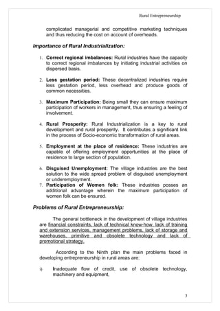 Rural Entrepreneurship


       complicated managerial and competitive marketing techniques
       and thus reducing the cost on account of overheads.

Importance of Rural Industrialization:

  1. Correct regional imbalances: Rural industries have the capacity
       to correct regional imbalances by initiating industrial activities on
       dispersed basis.

  2. Less gestation period: These decentralized industries require
       less gestation period, less overhead and produce goods of
       common necessities.

  3. Maximum Participation: Being small they can ensure maximum
       participation of workers in management, thus ensuring a feeling of
       involvement.

  4. Rural Prosperity: Rural Industrialization is a key to rural
       development and rural prosperity. It contributes a significant link
       in the process of Socio-economic transformation of rural areas.

  5. Employment at the place of residence: These industries are
       capable of offering employment opportunities at the place of
       residence to large section of population.

  6. Disguised Unemployment: The village industries are the best
     solution to the wide spread problem of disguised unemployment
     or underemployment.
  7. Participation of Women folk: These industries posses an
     additional advantage wherein the maximum participation of
     women folk can be ensured.

Problems of Rural Entrepreneurship:

         The general bottleneck in the development of village industries
  are financial constraints, lack of technical know-how, lack of training
  and extension services, management problems, lack of storage and
  warehouses, primitive and obsolete technology and lack of
  promotional strategy.

         According to the Ninth plan the main problems faced in
  developing entrepreneurship in rural areas are:

  i)      Inadequate flow of credit, use of obsolete technology,
          machinery and equipment,



                                                                             3
 