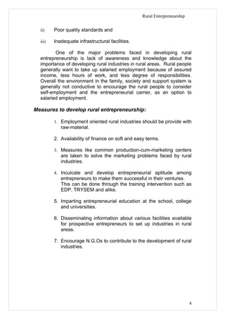Rural Entrepreneurship


  ii)    Poor quality standards and

  iii)   Inadequate infrastructural facilities.

         One of the major problems faced in developing rural
  entrepreneurship is lack of awareness and knowledge about the
  importance of developing rural industries in rural areas. Rural people
  generally want to take up salaried employment because of assured
  income, less hours of work, and less degree of responsibilities.
  Overall the environment in the family, society and support system is
  generally not conductive to encourage the rural people to consider
  self-employment and the entrepreneurial carrier, as an option to
  salaried employment.

Measures to develop rural entrepreneurship:

         1. Employment oriented rural industries should be provide with
            raw-material.

         2. Availability of finance on soft and easy terms.

         3. Measures like common production-cum-marketing centers
            are taken to solve the marketing problems faced by rural
            industries.

         4. Inculcate and develop entrepreneurial aptitude among
            entrepreneurs to make them successful in their ventures.
            This can be done through the training intervention such as
            EDP, TRYSEM and alike.

         5. Imparting entrepreneurial education at the school, college
            and universities.

         6. Disseminating information about various facilities available
            for prospective entrepreneurs to set up industries in rural
            areas.

         7. Encourage N.G.Os to contribute to the development of rural
            industries.




                                                                           4
 