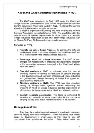 Rural Entrepreneurship


    Khadi and Village Industries commission (KVIC):


       The KVIC was established in April, 1957 under the Khadi and
village industries commission act 1956. Under the guidance of Mahatma
Gandhi, activities of Khadi were started in 1922. The Khadi Programme
was closely linked with the struggle for freedom.
       In order to organize hand spinning and hand weaving the All-India
Spinners Association was established in 1925. This was followed by the
establishment of another organization in 1935, called the All-India
Village Industries Association to look after other village industries such
as Ghana-Oil, Palm Oil, Beekeeping hand-made paper etc.

Function of KVIC

   1. Promote the sale of Khadi Products: To promote the sale and
      marketing of Khadi products of village industry and handicraft the
      KVIC was established to undertake these activities.

   2. Encourage Khadi and village industries: The KVIC is also
      charged with responsibility of encouraged and promoting research
      in the production technique employed in the Khadi and Village
      industries sector.

   3. Financial Assistance: KVIC is entrusted with the task of
      providing financial assistance to institutions or persons engaged
      in the development and operation of Khadi and village industries
      and guiding them through the supply of design, Proto-types and
      other technical information.
   4. Attention problems of KVIC: The KVIC may also undertake
      directly or through other agencies studies concerning the
      problems of Khadi or village industries besides experiments or
      pilot projects for the development of Khadi and Village industries.

   5. Maintain separate organization: The KVIC is authorized to
      establish and maintain separate organization for the purpose of
      carrying out any of all above matters incidental to its activities.


Cottage Industries:
     They form the smallest segment among the small-scale industries.
They are largely household enterprises. These industries have limited
scope for development in urban areas as they have to face stiff
competition from small-scale industries.    They come under the


                                                                           5
 