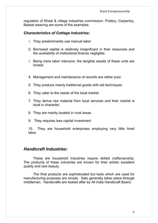 Rural Entrepreneurship


regulation of Khadi & village industries commission. Pottery, Carpentry,
Basket weaving are some of the examples.

Characteristics of Cottage Industries:

   1. They predominantly use manual labor

   2. Borrowed capital is relatively insignificant in their resources and
      the availability of institutional finance negligible.

   3. Being more labor intensive, the tangible assets of these units are
      limited.


   4. Management and maintenance of records are rather poor.

   5. They produce mainly traditional goods with old techniques.

   6. They cater to the needs of the local market.

   7. They derive raw material from local services and their market is
      local in character.

   8. They are mainly located in rural areas.

   9. They requires less capital investment

   10. They are household enterprises employing very little hired
   labor.



Handicraft Industries:

       These are household industries require skilled craftsmanship.
The products of these industries are known for their artistic excellent
quality and rare beauty.

      The final products are sophisticated but tools which are used for
manufacturing purposes are simple. Sale generally takes place through
middleman. Handicrafts are looked after by All India Handicraft Board.




                                                                              6
 