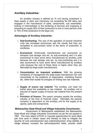 Rural Entrepreneurship


Ancillary Industries:

      An ancillary industry is defined as “A unit having investment in
fixed assets in plant and machinery not exceeding Rs.100 lakhs and
engaged in the manufacture of parts, components, sub assemblies,
looking or intermediates or the rendering of services and supplying or
proposing to supply 50% of their production to one or more percent units
or 10% of their production to the large unit.

Advantages of Ancillary Industries:

   1. Sub-Contracting: The size of the operation of several industrial
      units has increased enormously with the results that they are
      compelled to sub-contract some of the items of production to
      ancillaries.

   2. Economical: Small-scale manufacturers can economize on
      transport cost storage cost etc. by sub-contracting and it is also
      economical to have some items manufactured by ancillary units
      because the cost storage cost etc. by sub-contracting and it is
      also economical to have some items manufactured by ancillary
      units because the cost of these items is higher when they are
      fabricated by large-scale manufacturers.

   3. Concentration on important problems: With the growing
      complexity of management the large-scale manufacturer can now
      concentrate on the problems of organization, marketing finance
      etc. rather than waste his energies on finding new raw materials.


   4. Supply of scarce raw material: The ancillary unit need not
      bother about the availability or raw material. An ancillary unit is
      assured of regular supply of scarce raw material from the present
      firm.
   5. Provision of finance: The parent company assists the ancillary
      industry at the time of financial crises. Ultimately the parents
      company is dependent on the ancillary unit for the supply of its
      spares, parts and components.

Maharashtra State Khadi and Village Industries Commission:
             Government of Maharashtra established the Maharashtra
State Khadi and Village Industries Commission as per the act passed in
1967. The main object of KVIC is t provide opportunities for work albeit
part time work in certain cases and thereby to help to mitigate the
severity of rural unemployment and underemployment, bring stability of
village artisans increase the self-employment fields, provide credit

                                                                           7
 