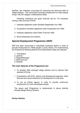 Rural Entrepreneurship


facilities, raw materials, encourage for improving the technical skills of
village artisans. The commission provides employment to 5 lakh people
living in 29,194 villages in Maharashtra State.

     Following institutions are given financial aid for 114 industries
coming under purview of KVIC.

   1. Institutes registered under Societies Registration Act 1860.

   2. Cooperative societies registered under Cooperative Act 1960.

   3. Institutes registered under Public Trust Act 1950.

   4. Rural enterprises and artisans.

Special Employment Programme (SEP):

SEP has been announced in industrially backward district in order to
provide employment to 10000 people in every district. For implementing
the Programme following districts from Maharashtra State are selected.

   1. Chandrapur
   2. yeotmal
   3. Raigad/Ratnagiri
   4. Beed and and
   5. Nanded

The main features of the Programme are:

   1. To develop skills amongst village artisans and to improve their
      standard of living.

   2. Coordination with KVIC, district rural development agencies, other
      financial and social institutions for development of rural area.

   3. To act as linking agency in order to provide continuous
      employment for rural unemployed people.

   The above said Programme is implemented in above districts
   through Margin Money Scheme.



Honey Industry:




                                                                             8
 