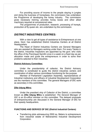 Rural Entrepreneurship


      For providing source of income to the people staying in jungles
and doing the business of honeybees, the commission has undertaken
the Programme of developing the honey industry. The commission
gives necessary training, provides honey boxes and other allied
machinery required at concessional rates.
      The programmes of production, research, processing of honeyk,
production of fly queen etc. are undertaken by the commission.


DISTRICT INDUSTRIES CENTRES:
       With a view to get all types of assistance to Entrepreneurs at one
place, Govt. has established District Industries Centers at all District
Headquarters.
       The Head of District Industries Centers are General Managers
who are assisted by Managers working under them. For every Taluka in
the district, Industries Inspectors are appointed by the govt. who visits
the office of the Panchayat Samithi once in a week on a fixed day as per
allocation made and guide the entrepreneurs in order to solve their
problems selected to their industries.

District Advisory Committee:

      Under the presidentship of collector, the District Advisory
committee is constituted to guide the district industries centers and
coordination of other various committees functioning for the purpose.
      Member of Parliament/ Legislation Assembly, representatives of
Industrial institutions and officers of industrial Development Corporation
are the members of this committee. The general Managers of DIC work
as secondary in this committee.

Zilla Udyog Mitra:

       Under the president ship of Collector of the District, a committee
known as Zilla Udyog Mitra is established. The General Manager of
DIC is an Ex-office member on this committee. The delayed proposals
of entrepreneurship are discussed in the General Manager of DIC for
their speedy headquarters.


FUNCTIONS AND SERVICE OF DIC (District Industrial Centers)

   • Transferring plots admeasuring 2500 sq. Meters to entrepreneurs
     from industrial estate of Maharashtra Industrial Development
     Corporation.



                                                                           9
 