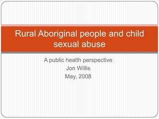 Rural Aboriginal people and child
         sexual abuse
       A public health perspective
                Jon Willis
                May, 2008
 