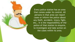 Every police station has an area
that comes under its control. All
persons in that area can report
cases or inform the police about
any theft, accident, injury, fight,
etc,. It is the responsibility of the
police of that station to enquire,
to investigate and take action on
the cases within its area.
 