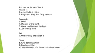 Portions for Periodic Test II
History :
1.In the Earliest cities
2. kingdoms, kings and Early republic
Geography
3. Maps
4. Motions of the Earth
5. Major landforms of the Earth
6.Our country India
FVV
7. One country one nation II
Civics
8.Rural administration
9. Panchayati Raj
10. Key elements of a democratic Government
 