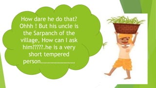 How dare he do that?
Ohhh ! But his uncle is
the Sarpanch of the
village, How can I ask
him?????.he is a very
short tempered
person……………………
 