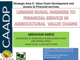 Strategic Area C: Value Chain Development and
        access to Financial services




           ABRAHAM SARFO
 CONFERENCE OF MINISTERS OF AGRICULTURE OF WEST
              AND CENTRAL AFRICA
        CAADP PILLAR II LEAD INSTITUTION
                          CMA/AOC - Conférence des Ministres de
                          l'Agriculture de l'Afrique de l'Ouest et du
                          Centre
                          Lead institution for CAADP-Pilar II
                          Tel: (221) 33 869 11 90
 