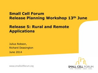 Small Cell Forum
Release Planning Workshop 13th June
Release 5: Rural and Remote
Applications
Julius Robson,
Richard Deasington
June 2014
www.smallcellforum.org
 
