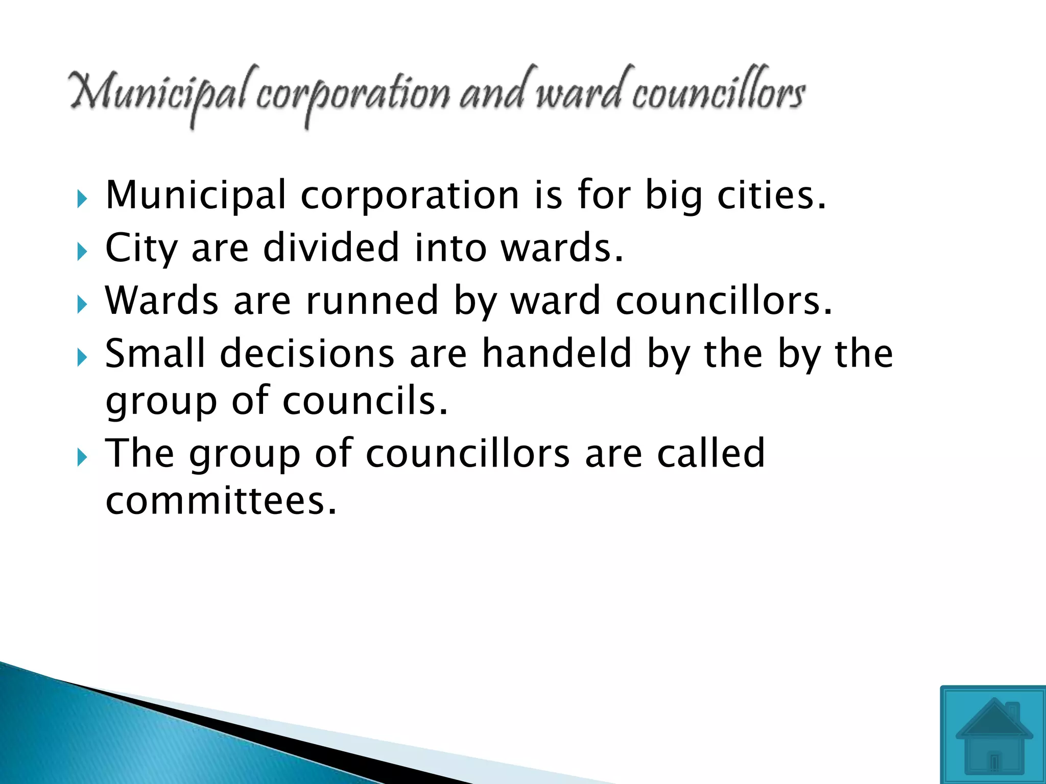  Municipal corporation is for big cities.
 City are divided into wards.
 Wards are runned by ward councillors.
 Small decisions are handeld by the by the
group of councils.
 The group of councillors are called
committees.
 