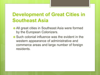Development of Great Cities in
Southeast Asia
 All great cities in Southeast Asia were formed
by the European Colonizers.
 Such colonial influence was the evident in the
western appearance of administrative and
commerce areas and large number of foreign
residents.
 