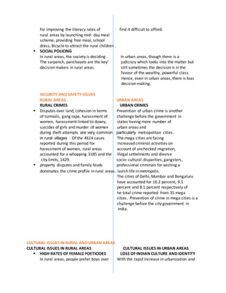 for improving the literacy rates of find it difficult to afford.
rural areas by launching mid- day meal
scheme, providing free meal, school
dress, Bicycle to attract the rural children .
 SOCIAL POLICING
In rural areas, the society is deciding . In urban areas, though there is a
The sarpanch, panchayats are the key’ judiciary which looks into the matter but
decision makers in rural areas. still sometimes the decision is in the
favour of the wealthy, powerful class.
Hence, even in urban areas, there is bias
decision making.
SECURITY AND SAFETY ISSUES
RURAL AREAS URBAN AREAS
RURAL CRIMES URBAN CRIMES
 Disputes over land, cohesion in terms Prevention of urban crime is another
of turmoils, gang rape, harassment of challenge before the government in
women, harassment linked to dowry, states having more number of
suicides of girls and murder of women urban areas and
during theft attempts are very common particularly metropolitan cities.
in rural villages . Of the 4614 cases The mega cities are facing
reported during this period for increased criminal activities on
harassment of women, rural areas account of unchecked migration,
accounted for a whopping 3185 and the illegal settelments and dievrse
city limits, 1429. socio- cultural disparities, gangsters,
 property disputes and family feuds professional criminals for wishing a
dominates the crime profile in rural areas. lavish life in metropolis.
The cities of Delhi, Mumbai and Bengaluru
have accounted for 16.2 percent, 9.5
percent and 8.1 percent respectively of
he total crime reported from 35 mega
cities. Prevention of crime in mega cities is a
challenge before the city government in
India.
CULTURAL ISSUES IN RURAL AND URBAN AREAS
CULTURAL ISSUES IN RURAL AREAS CULTURAL ISSUES IN URBAN AREAS
 HIGH RATES OF FEMALE FOETICIDES LOSS OF INDIAN CULTURE AND IDENTITY
In rural areas, people prefer boys over With the rapid increase in urbanization and
 