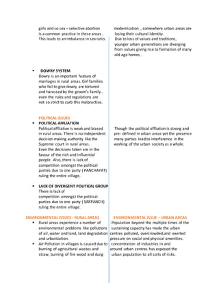 girls and so sex – selective abortion modernization , somewhere urban areas are
is a common practice in these areas . losing their cultural identity.
This leads to an imbalance in sex ratio. Due to loss of values and traditions,
younger urban generations are diverging
from values giving rise to formation of many
old-age homes .
 DOWRY SYSTEM
Dowry is an important feature of
marriages in rural areas. Girl families
who fail to give dowry are tortured
and harassed by the groom’s family .
even the rules and regulations are
not so strict to curb this malpractise.
POLITICAL ISSUES
 POLITICAL AFFLIATION
Political affliation is weak and biased Though the political affliation is strong and
in rural areas. There is no independent pre- defined in urban areas yet the presence
decision making authority like the many parties lead to interference in the
Supreme court in rural areas. working of the urban society as a whole.
Even the decisions taken are in the
favour of the rich and influential
people. Also, there is lack of
competition amongst the political
parties due to one party ( PANCHAYAT)
ruling the entire village.
 LACK OF DIVERGENT POLITICAL GROUP
There is lack of
competition amongst the political
parties due to one party ( SARPANCH)
ruling the entire village.
ENVIRONMENTAL ISSUES - RURAL AREAS ENVIRONMENTAL ISSUE – URBAN AREAS
 Rural areas experience a number of Population beyond the multiple times of the
environmental problems like pollutions sustaining capacity has made the urban
of air, water and land, land degradation centres polluted, overcrowded,and exerted
and urbanization. pressure on social and physical amenities.
 Air Pollution in villages is caused due to concentration of industries in and
burning of agricultural wastes and around urban centres has exposed the
straw, burning of fire wood and dung urban population to all sorts of risks.
 