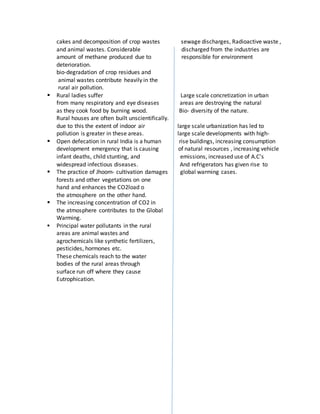 cakes and decomposition of crop wastes sewage discharges, Radioactive waste ,
and animal wastes. Considerable discharged from the industries are
amount of methane produced due to responsible for environment
deterioration.
bio-degradation of crop residues and
animal wastes contribute heavily in the
rural air pollution.
 Rural ladies suffer Large scale concretization in urban
from many respiratory and eye diseases areas are destroying the natural
as they cook food by burning wood. Bio- diversity of the nature.
Rural houses are often built unscientifically.
due to this the extent of indoor air large scale urbanization has led to
pollution is greater in these areas. large scale developments with high-
 Open defecation in rural India is a human rise buildings, increasing consumption
development emergency that is causing of natural resources , increasing vehicle
infant deaths, child stunting, and emissions, increased use of A.C’s
widespread infectious diseases. And refrigerators has given rise to
 The practice of Jhoom- cultivation damages global warming cases.
forests and other vegetations on one
hand and enhances the CO2load o
the atmosphere on the other hand.
 The increasing concentration of CO2 in
the atmosphere contributes to the Global
Warming.
 Principal water pollutants in the rural
areas are animal wastes and
agrochemicals like synthetic fertilizers,
pesticides, hormones etc.
These chemicals reach to the water
bodies of the rural areas through
surface run off where they cause
Eutrophication.
 