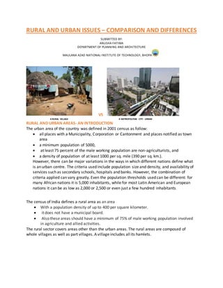 RURAL AND URBAN ISSUES – COMPARISON AND DIFFERENCES
SUBMITTED BY:
ANUSHA FATIMA
DEPARTMENT OF PLANNING AND ARCHITECTURE
MAULANA AZAD NATIONAL INSTITUTE OF TECHNOLOGY, BHOPAL
VS
A RURAL VILLAGE A METROPOLITAN CITY- URBAN
RURAL AND URBAN AREAS- AN INTRODUCTION
The urban area of the country was defined in 2001 census as follow:
 all places with a Municipality, Corporation or Cantonment and places notified as town
area
 a minimum population of 5000,
 at least 75 percent of the male working population are non-agriculturists, and
 a density of population of at least 1000 per sq. mile (390 per sq. km.).
However, there can be major variations in the ways in which different nations define what
is an urban centre. The criteria used include population size and density, and availability of
services such as secondary schools, hospitals and banks. However, the combination of
criteria applied can vary greatly. Even the population thresholds used can be different: for
many African nations it is 5,000 inhabitants, while for most Latin American and European
nations it can be as low as 2,000 or 2,500 or even just a few hundred inhabitants.
The census of India defines a rural area as an area
 With a population density of up to 400 per square kilometer.
 it does not have a municipal board.
 Also these areas should have a minimum of 75% of male working population involved
in agriculture and allied activities.
The rural sector covers areas other than the urban areas. The rural areas are composed of
whole villages as well as part villages. A village includes allits hamlets.
 