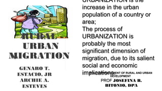 URBANIZATION is theURBANIZATION is the
increase in the urbanincrease in the urban
population of a country orpopulation of a country or
area;area;
The process ofThe process of
URBANIZATION isURBANIZATION is
probably the mostprobably the most
significant dimension ofsignificant dimension of
migration, due to its salientmigration, due to its salient
social and economicsocial and economic
implications.implications.MPA 213 MANAGEMENT OF RURAL AND URBANMPA 213 MANAGEMENT OF RURAL AND URBAN
DEVELOPMENTDEVELOPMENT
PROFPROF JOSEFINA B.JOSEFINA B.
BITONIO, DPABITONIO, DPA
By:
GENARO T.
ESTACIO, JR
ARCHIE A.
ESTEVES
RURAL
URBAN
MIGRATION
 
