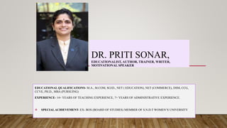 DR. PRITI SONAR,
EDUCATIONALIST, AUTHOR, TRAINER, WRITER,
MOTIVATIONAL SPEAKER
EDUCATIONAL QUALIFICATIONS- M.A., M.COM, M.ED., NET ( EDUCATION), NET (COMMERCE), DSM, CCG,
CCVE, PH.D., MBA (PURSUING)
EXPERIENCE- 14+ YEARS OF TEACHING EXPERIENCE, 7+ YEARS OF ADMINISTRATIVE EXPERIENCE.
 SPECIALACHIEVEMENT- EX- BOS (BOARD OF STUDIES) MEMBER OF S.N.D.T WOMEN’S UNIVERSITY
 