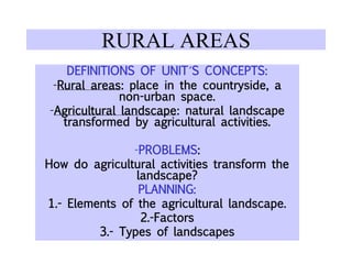 RURAL AREAS
DEFINITIONS OF UNIT´S CONCEPTS:
-Rural areas: place in the countryside, a
non-urban space.
-Agricultural landscape: natural landscape
transformed by agricultural activities.
-PROBLEMS:
How do agricultural activities transform the
landscape?
PLANNING:
1.- Elements of the agricultural landscape.
2.-Factors
3.- Types of landscapes
 