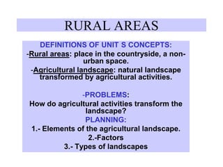 RURAL AREAS
DEFINITIONS OF UNIT S CONCEPTS:
-Rural areas: place in the countryside, a non-
urban space.
-Agricultural landscape: natural landscape
transformed by agricultural activities.
-PROBLEMS:
How do agricultural activities transform the
landscape?
PLANNING:
1.- Elements of the agricultural landscape.
2.-Factors
3.- Types of landscapes
 