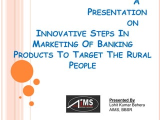 A

PRESENTATION
ON
INNOVATIVE STEPS IN
MARKETING OF BANKING
PRODUCTS TO TARGET THE RURAL
PEOPLE

Presented By
Lohit Kumar Behera
AIMS, BBSR

 