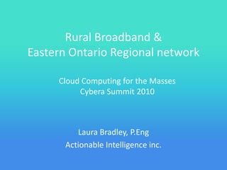 Rural Broadband &
Eastern Ontario Regional network

     Cloud Computing for the Masses
          Cybera Summit 2010



          Laura Bradley, P.Eng
       Actionable Intelligence inc.
 