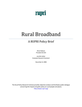     




                   Rural Broadband 
                              A RUPRI Policy Brief 
                                                    
                                                    
                                                    
                                            Brian Dabson 
                                          President & CEO 
                                                    
                                           Jennifer Keller 
                                     Graduate Research Assistant 
                                                     
                                         December 8, 2008 
 

 

 

 

 

 

    The Rural Policy Research Institute provides objective analysis and facilitates public dialogue 
                concerning the impacts of public policy on rural people and places.  
                                       http://www.rupri.org/ 



 
 
