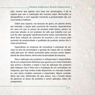 Ministério da Agricultura, Pecuária e Abastecimento

solo, mesmo que apenas com base nas amostragens, é de se
esperar que com a realocação dos insumos sejam diminuídos os
desequilíbrios e num segundo momento a produtividade das cul-
turas tenda a melhorar.
     Sobre esse aspecto, nas lavouras de grãos, em plantio direto,
por exemplo, a opção pela economia de insumos, especialmente
em anos em que os preços do produto estão baixos, parece ser
uma boa seleção. Já um produtor de café, que trabalha com cul-
tura de valor agregado significativamente maior, normalmente não
deve focar redução de consumo de insumos e sim a busca pelo
aumento de produtividade e qualidade do produto, dentro dos li-
mites econômicos.
     Especialistas ou empresas de consultoria e prestação de ser-
viços na área de amostragem e geração de mapas têm se multipli-
cado pelo país. Os valores praticados pelos serviços variam depen-
dendo de vários fatores, dentre eles da densidade de amostras.
     Para a aplicação dos produtos é indispensável a disponibilida-
de de um componente eletrônico que governa um motor hidráulico
que aciona o dosador e regula a taxa de aplicação dos produtos
pela máquina. Isso é feito com a instalação de um controlador em
máquinas, que hoje ambos estão disponíveis no mercado brasilei-
ro, com vários modelos nacionais e importados. Alguns controla-
dores são mais sofisticados do que outros, mas a função básica
de governar as doses de produtos a serem aplicadas, todos de-
sempenham.

                                                                     9
 