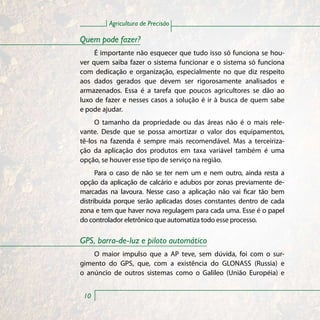 Agricultura de Precisão

Quem pode fazer?
     É importante não esquecer que tudo isso só funciona se hou-
ver quem saiba fazer o sistema funcionar e o sistema só funciona
com dedicação e organização, especialmente no que diz respeito
aos dados gerados que devem ser rigorosamente analisados e
armazenados. Essa é a tarefa que poucos agricultores se dão ao
luxo de fazer e nesses casos a solução é ir à busca de quem sabe
e pode ajudar.
     O tamanho da propriedade ou das áreas não é o mais rele-
vante. Desde que se possa amortizar o valor dos equipamentos,
tê-los na fazenda é sempre mais recomendável. Mas a terceiriza-
ção da aplicação dos produtos em taxa variável também é uma
opção, se houver esse tipo de serviço na região.
      Para o caso de não se ter nem um e nem outro, ainda resta a
opção da aplicação de calcário e adubos por zonas previamente de-
marcadas na lavoura. Nesse caso a aplicação não vai ficar tão bem
distribuída porque serão aplicadas doses constantes dentro de cada
zona e tem que haver nova regulagem para cada uma. Esse é o papel
do controlador eletrônico que automatiza todo esse processo.

GPS, barra-de-luz e piloto automático
    O maior impulso que a AP teve, sem dúvida, foi com o sur-
gimento do GPS, que, com a existência do GLONASS (Russia) e
o anúncio de outros sistemas como o Galileo (União Européia) e


 10
 