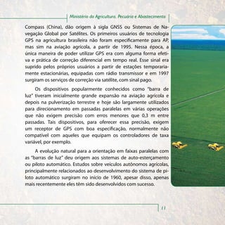 Ministério da Agricultura, Pecuária e Abastecimento

Compass (China), dão origem à sigla GNSS ou Sistemas de Na-
vegação Global por Satélites. Os primeiros usuários de tecnologia
GPS na agricultura brasileira não foram especificamente para AP,
mas sim na aviação agrícola, a partir de 1995. Nessa época, a
única maneira de poder utilizar GPS era com alguma forma efeti-
va e prática de correção diferencial em tempo real. Esse sinal era
suprido pelos próprios usuários a partir de estações temporaria-
mente estacionárias, equipadas com rádio transmissor e em 1997
surgiram os serviços de correção via satélite, com sinal pago.
     Os dispositivos popularmente conhecidos como “barra de
luz” tiveram inicialmente grande expansão na aviação agrícola e
depois na pulverização terrestre e hoje são largamente utilizados
para direcionamento em passadas paralelas em várias operações
que não exigem precisão com erros menores que 0,3 m entre
passadas. Tais dispositivos, para oferecer essa precisão, exigem
um receptor de GPS com boa especificação, normalmente não
compatível com aqueles que equipam os controladores de taxa
variável, por exemplo.
     A evolução natural para a orientação em faixas paralelas com
as “barras de luz” deu origem aos sistemas de auto-esterçamento
ou piloto automático. Estudos sobre veículos autônomos agrícolas,
principalmente relacionados ao desenvolvimento do sistema de pi-
loto automático surgiram no início de 1960, apesar disso, apenas
mais recentemente eles têm sido desenvolvidos com sucesso.



                                                                    11
 