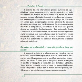 Agricultura de Precisão

     O sistema de auto-esterçamento propicia aumento da capa-
cidade de cultivar mais áreas com o mesmo maquinário em razão
do aumento do número de horas trabalhadas devido ao menor
cansaço, à maior velocidade alcançada e à redução da sobreposi-
ção. Também permite praticar o controle de tráfego das operações
em campo, que é a organização e controle criterioso das passadas
de máquinas sobre o solo das lavouras de forma organizada para
minimizar a compactação, concentrado-a em locais que podem
depois ser manejados localizadamente. Essa automação, ligada
à orientação e auto-esterçamento de veículos tem um significado
muito expressivo para a agricultura porque provavelmente marca
o início de uma jornada que não se sabe exatamente onde vai
chegar, mas certamente vai fomentar definitivamente a robótica
aplicada à agricultura.


Os mapas de produtividade - como são gerados e para que
servem
      O mapa da colheita é a informação mais completa para se
visualizar a variabilidade espacial das lavouras. Várias outras ferra-
mentas têm sido propostas para se identificar as manchas existen-
tes em um talhão. É assim que as fotografias aéreas, as imagens
de satélite, a videografia e outros têm sido testados e utilizados.
Todas têm seu potencial, porém, o mapa de produtividade mate-
rializa a resposta da cultura com a melhor exatidão possível, con-
siderando as tecnologias existentes para a sua mensuração.


 12
 