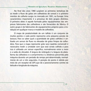 Ministério da Agricultura, Pecuária e Abastecimento

     No final dos anos 1980 surgiram as primeiras tentativas de
se medir o fluxo de grãos em colhedoras de cereais e o primeiro
monitor de colheita surgiu no mercado em 1991, na Europa. Uma
característica importante é a presença de dois grupos distintos.
O primeiro deles é aquele formado pelos equipamentos das em-
presas fabricantes das colhedoras e são fornecidos de fábrica. O
outro grupo é de fabricantes de equipamentos próprios para a ins-
talação em qualquer marca e modelo de colhedora.
      O mapa de produtividade de um talhão é um conjunto de
muitos pontos e cada ponto representa uma pequena porção da
lavoura. Para se saber qual a quantidade de grãos colhidos é uti-
lizado um sensor de fluxo no elevador de grãos limpos da colhe-
dora. Para que o mapa represente grão seco (padrão comercial) é
necessário medir a umidade com que está sendo colhido e para
isso é utilizado um sensor específico, normalmente entre o meio
e a saída do elevador. A largura do retângulo é a largura da plata-
forma da colhedora e o comprimento é a distância percorrida pela
máquina durante um período de tempo pré-determinado, normal-
mente de um a três segundos. A posição do ponto é obtida por
meio de um receptor de GPS que dá o posicionamento correto da
latitude e longitude da máquina.




                                                                    13
 