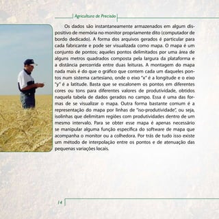 Agricultura de Precisão

      Os dados são instantaneamente armazenados em algum dis-
positivo de memória no monitor propriamente dito (computador de
bordo dedicado). A forma dos arquivos gerados é particular para
cada fabricante e pode ser visualizada como mapa. O mapa é um
conjunto de pontos; aqueles pontos delimitados por uma área de
alguns metros quadrados composta pela largura da plataforma e
a distância percorrida entre duas leituras. A montagem do mapa
nada mais é do que o gráfico que contem cada um daqueles pon-
tos num sistema cartesiano, onde o eixo “x” é a longitude e o eixo
“y” é a latitude. Basta que se escalonem os pontos em diferentes
cores ou tons para diferentes valores de produtividade, obtidos
naquela tabela de dados gerados no campo. Essa é uma das for-
mas de se visualizar o mapa. Outra forma bastante comum é a
representação do mapa por linhas de “iso-produtividade”, ou seja,
isolinhas que delimitam regiões com produtividades dentro de um
mesmo intervalo. Para se obter esse mapa é apenas necessário
se manipular alguma função específica do software de mapa que
acompanha o monitor ou a colhedora. Por trás de tudo isso existe
um método de interpolação entre os pontos e de atenuação das
pequenas variações locais.




 14
 
