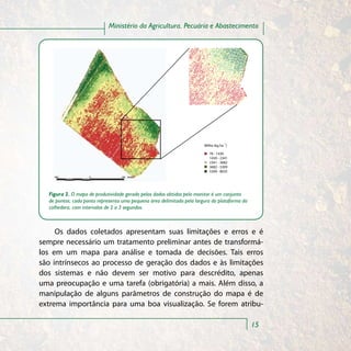 Ministério da Agricultura, Pecuária e Abastecimento




                                                                        Milho (kg ha -1)

                                                                           76 - 1430
                                                                           1430 - 2341
                                                                           2341 - 3682
                                                                           3682 - 5309
                                                                           5309 - 8035




  Figura 2. O mapa de produtividade gerado pelos dados obtidos pelo monitor é um conjunto
  de pontos; cada ponto representa uma pequena área delimitada pela largura da plataforma da
  colhedora, com intervalos de 2 a 3 segundos.



     Os dados coletados apresentam suas limitações e erros e é
sempre necessário um tratamento preliminar antes de transformá-
los em um mapa para análise e tomada de decisões. Tais erros
são intrínsecos ao processo de geração dos dados e às limitações
dos sistemas e não devem ser motivo para descrédito, apenas
uma preocupação e uma tarefa (obrigatória) a mais. Além disso, a
manipulação de alguns parâmetros de construção do mapa é de
extrema importância para uma boa visualização. Se forem atribu-

                                                                                               15
 