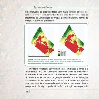 Agricultura de Precisão

ídos intervalos de produtividades sem muito critério pode-se es-
conder informações importantes de manchas da lavoura. Todos os
programas de visualização de mapas permitem alguma forma de
manipulação desses parâmetros.




                                                     Milho (Kg ha-1)
                                                           775.0 - 1581.6
                                                           1581.6 - 2426.2
                                                           2426.2 - 2665.2
                                                           3665.2 - 2091.3
                                                           5091.3 - 7247.9




  Figura 3. O mapa da esquerda é resultado da interpolação entre pontos e representa a su-
  perfície de produtividade em formato “raster” (pixels); o mapa da direita é a representação da
  mesma superfície pelas isolinhas de produtividade (vetorial).


     Os dados coletados apresentam suas limitações e erros e é
sempre necessário um tratamento preliminar antes de transformá-
los em um mapa para análise e tomada de decisões. Tais erros
são intrínsecos ao processo de geração dos dados e às limitações
dos sistemas e não devem ser motivo para descrédito, apenas
uma preocupação e uma tarefa (obrigatória) a mais. Além disso, a
manipulação de alguns parâmetros de construção do mapa é de

 16
 