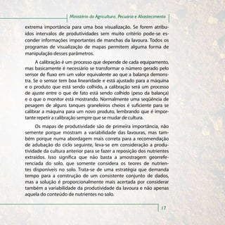 Ministério da Agricultura, Pecuária e Abastecimento

extrema importância para uma boa visualização. Se forem atribu-
ídos intervalos de produtividades sem muito critério pode-se es-
conder informações importantes de manchas da lavoura. Todos os
programas de visualização de mapas permitem alguma forma de
manipulação desses parâmetros.
      A calibração é um processo que depende de cada equipamento,
mas basicamente é necessário se transformar o número gerado pelo
sensor de fluxo em um valor equivalente ao que a balança demons-
tra. Se o sensor tem boa linearidade e está ajustado para a máquina
e o produto que está sendo colhido, a calibração será um processo
de ajuste entre o que de fato está sendo colhido (peso da balança)
e o que o monitor está mostrando. Normalmente uma seqüência de
pesagem de alguns tanques graneleiros cheios é suficiente para se
calibrar a máquina para um novo produto, lembrando que é impor-
tante repetir a calibração sempre que se mudar de cultura.
     Os mapas de produtividade são de primeira importância, não
semente porque mostram a variabilidade das lavouras, mas tam-
bém porque numa abordagem mais correta para a recomendação
de adubação do ciclo seguinte, leva-se em consideração a produ-
tividade da cultura anterior para se fazer a reposição dos nutrientes
extraídos. Isso significa que não basta a amostragem georrefe-
renciada do solo, que somente considera os teores de nutrien-
tes disponíveis no solo. Trata-se de uma estratégia que demanda
tempo para a construção de um consistente conjunto de dados,
mas a solução é proporcionalmente mais acertada por considerar
também a variabilidade da produtividade da lavoura e não apenas
aquela do conteúdo de nutrientes no solo.

                                                                     17
 