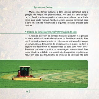 Agricultura de Precisão

     Muitas das demais culturas já têm solução comercial para a
geração de mapas de produtividade. No caso da cana-de-açú-
car, no Brasil já existem produtos tanto para colheita mecanizada
como para corte manual. Também existe solução comercial para
o café em colheita mecanizada e algumas soluções práticas para
os citros.

A prática da amostragem georreferenciada de solo
     A técnica que tem se tornado bastante popular é a geração
do mapa individual para cada indicador da fertilidade do solo. Para
isso é necessário investimento na coleta de amostras na forma que
se convencionou denominar de amostragem em grade. Ela tem o
objetivo de determinar as necessidades do solo com maior deta-
lhamento que com a prática da amostragem convencional. Para
tanto, divide-se o talhão em quadrículas imaginárias, regulares ou
não, e em cada quadrícula retira-se amostras de solo que irão para




 18
 