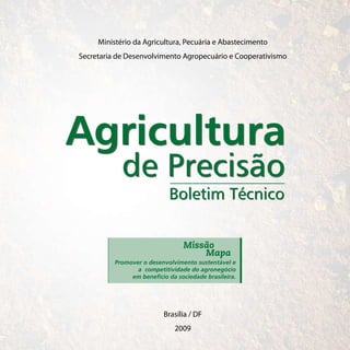 Ministério da Agricultura, Pecuária e Abastecimento
Secretaria de Desenvolvimento Agropecuário e Cooperativismo




Agricultura
            de Precisão
                            Boletim Técnico

                                 Missão
                                     Mapa
          Promover o desenvolvimento sustentável e
                 a competitividade do agronegócio
               em benefício da sociedade brasileira.




                          Brasília / DF
                              2009
 