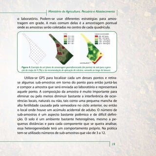 Ministério da Agricultura, Pecuária e Abastecimento

o laboratório. Podem-se usar diferentes estratégias para amos-
tragem em grade. A mais comum delas é a amostragem pontual
onde as amostras serão coletadas no centro de cada quadrícula.
                                              V (%)                           Calcário recomendado
                                                      21.0 - 33.0                  200 - 667 Kg/ha
                                                      33.0 - 37.9                  668 - 1267 Kg/ha
                                                      37.9 - 42.8                  1267 - 1787 Kg/ha
                                                      42.8 - 49.7                  1787 - 2274 Kg/ha
                                                      49.7 - 58.1                  2274 - 3465 Kg/ha




  Figura 4. Exemplo de um plano de amostragem georreferenciada (de pontos) de solo para a gera-
  ção do mapa da V (%) e da recomendação de aplicação de calcário, variando ao longo da lavoura.


     Utiliza-se GPS para localizar cada um desses pontos e retira-
se algumas sub-amostras em torno do ponto para então juntá-las
e compor a amostra que será enviada ao laboratório e representará
aquele ponto. A composição da amostra é muito importante para
eliminar ou pelo menos diminuir bastante a interferência de ocor-
rências locais, naturais ou não, tais como uma pequena mancha de
alta fertilidade causada pela semeadora no ciclo anterior, ou então
o local onde houve um acúmulo acidental de adubo. O número de
sub-amostras é um aspecto bastante polêmico e de difícil defini-
ção. O solo é um ambiente bastante heterogêneo, mesmo a pe-
quenas distâncias e para cada componente que se queira analisar,
essa heterogeneidade terá um comportamento próprio. Na prática
tem-se utilizado números de sub-amostras que vão de 3 a 12.


                                                                                                       19
 