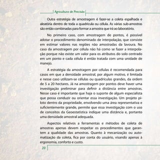 Agricultura de Precisão

     Outra estratégia de amostragem é fazer-se a coleta espalhada e
aleatória dentro de toda a quadrícula ou célula. As várias sub-amostras
são então combinadas para formar a amostra que irá ao laboratório.
    No primeiro caso, com amostragem de pontos, é possível
adotar o procedimento denominado de interpolação, que consiste
em estimar valores nas regiões não amostradas da lavoura. No
caso da amostragem por célula não há como se fazer a interpola-
ção porque não existe um valor para os atributos do solo centrado
em um ponto e cada célula é então tratada com uma unidade de
manejo.
     A estratégia da amostragem por células é recomendada para
casos em que a densidade amostral, por algum motivo, é limitada
e nesse caso utilizam-se células ou quadrículas grandes, da ordem
de 5 a 20 hectares. Já na amostragem por pontos deve haver uma
investigação preliminar para definir a distância entre amostras.
Nesse caso é importante que haja o suporte de algum especialista
que possa conduzir ou orientar essa investigação. Um projeto pi-
loto dentro da propriedade, envolvendo uma área representativa e
suficientemente grande, permite que essa investigação com o uso
de conceitos da Geoestatística indique uma distância e, portanto
uma densidade amostral adequada.
    Aspectos relativos a ferramentas e métodos de coleta de
amostras apenas devem respeitar os procedimentos que garan-
tem a qualidade das amostras. Quanto à mecanização ou auto-
matização da coleta, fica por conta do usuário, visando apenas à
ergonomia, conforto e custo.
 20
 