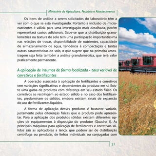 Ministério da Agricultura, Pecuária e Abastecimento

     Os itens de análise a serem solicitados do laboratório têm a
ver com o que se está investigando. Portanto a inclusão de micro-
nutrientes é válida para uma investigação mais detalhada, porém
representará custos adicionais. Sabe-se que a distribuição granu-
lométrica ou textura do solo tem uma participação importantíssima
nas relações de trocas, disponibilidade de nutrientes, capacidade
de armazenamento de água, tendência à compactação e tantas
outras características do solo, o que sugere que na primeira amos-
tragem seja feita também a análise granulométrica, que terá valor
praticamente permanente.

A aplicação de insumos de forma localizada - taxa variável de
corretivos e fertilizantes
     A operação associada à aplicação de fertilizantes e corretivos
tem variações significativas e dependentes do produto em si. Exis-
te uma gama de produtos com diferença em seu estado físico. Os
corretivos se restringem ao estado sólido e no caso dos fertilizan-
tes, predominam os sólidos, embora existam sinais de expansão
do uso de fertilizantes líquidos.
      A forma de aplicação desses produtos é bastante variada,
justamente pelas diferenças físicas que o produto pode apresen-
tar. Para a aplicação dos produtos sólidos existem diferentes op-
ções de equipamentos à disposição do produtor (Quadro 1). As
principais máquinas para aplicação de fertilizantes e corretivos só-
lidos são as aplicadoras a lanço, que podem ser de distribuição
centrífuga ou pendular, de linhas individuais ou conjugadas com

                                                                     21
 