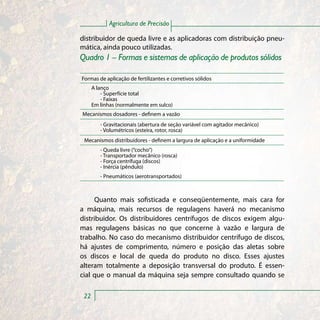 Agricultura de Precisão

distribuidor de queda livre e as aplicadoras com distribuição pneu-
mática, ainda pouco utilizadas.
Quadro 1 – Formas e sistemas de aplicação de produtos sólidos

Formas de aplicação de fertilizantes e corretivos sólidos
      A lanço
          - Superfície total
          - Faixas
      Em linhas (normalmente em sulco)
Mecanismos dosadores - definem a vazão
         - Gravitacionais (abertura de seção variável com agitador mecânico)
         - Volumétricos (esteira, rotor, rosca)
 Mecanismos distribuidores - definem a largura de aplicação e a uniformidade
         - Queda livre (“cocho”)
         - Transportador mecânico (rosca)
         - Força centrífuga (discos)
         - Inércia (pêndulo)
         - Pneumáticos (aerotransportados)



     Quanto mais sofisticada e conseqüentemente, mais cara for
a máquina, mais recursos de regulagens haverá no mecanismo
distribuidor. Os distribuidores centrífugos de discos exigem algu-
mas regulagens básicas no que concerne à vazão e largura de
trabalho. No caso do mecanismo distribuidor centrífugo de discos,
há ajustes de comprimento, número e posição das aletas sobre
os discos e local de queda do produto no disco. Esses ajustes
alteram totalmente a deposição transversal do produto. É essen-
cial que o manual da máquina seja sempre consultado quando se

 22
 